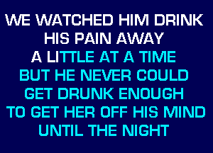 WE WATCHED HIM DRINK
HIS PAIN AWAY
A LITTLE AT A TIME
BUT HE NEVER COULD
GET DRUNK ENOUGH
TO GET HER OFF HIS MIND
UNTIL THE NIGHT