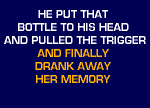 HE PUT THAT
BOTTLE TO HIS HEAD
AND PULLED THE TRIGGER
AND FINALLY
DRANK AWAY
HER MEMORY