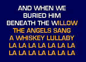AND WHEN WE
BURIED HIM
BENEATH THE WILLOW
THE ANGELS SANG
A VVHISKEY LULLABY
LA LA LA LA LA LA LA
LA LA LA LA LA LA LA
