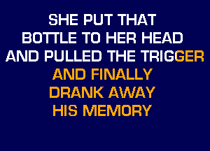 SHE PUT THAT
BOTTLE T0 HER HEAD
AND PULLED THE TRIGGER
AND FINALLY
DRANK AWAY
HIS MEMORY