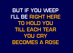 BUT IF YOU WEEP
I'LL BE RIGHT HERE
TO HOLD YOU
TILL EACH TEAR
YOU CRY
BECOMES A ROSE