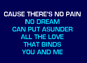 CAUSE THERE'S N0 PAIN
N0 DREAM
CAN PUT ASUNDER
ALL THE LOVE
THAT BINDS
YOU AND ME