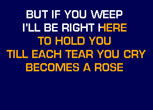 BUT IF YOU WEEP
I'LL BE RIGHT HERE
TO HOLD YOU
TILL EACH TEAR YOU CRY
BECOMES A ROSE