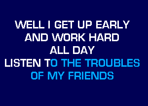 WELL I GET UP EARLY
AND WORK HARD
ALL DAY
LISTEN TO THE TROUBLES
OF MY FRIENDS