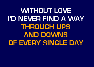 WITHOUT LOVE
I'D NEVER FIND A WAY
THROUGH UPS
AND DOWNS
OF EVERY SINGLE DAY