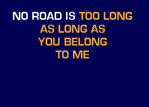 N0 ROAD IS TOO LONG
AS LONG AS
YOU BELONG

TO ME