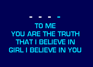 TO ME
YOU ARE THE TRUTH
THAT I BELIEVE IN
GIRL I BELIEVE IN YOU