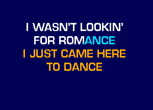 I WASMT LOOKIN'
FOR ROMANCE
I JUST CAME HERE

TO DANCE