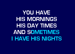 YOU HAVE
HIS MORNINGS
HIS DAY TIMES

AND SOMETIMES
I HAVE HIS NIGHTS