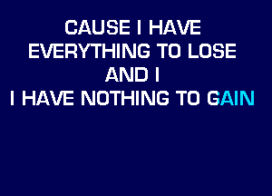 CAUSE I HAVE
EVERYTHING TO LOSE
AND I
I HAVE NOTHING TO GAIN