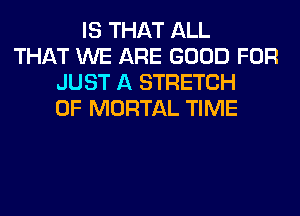 IS THAT ALL
THAT WE ARE GOOD FOR
JUST A STRETCH
0F MORTAL TIME