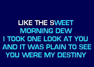 LIKE THE SWEET
MORNING DEW
I TOOK ONE LOOK AT YOU
AND IT WAS PLAIN TO SEE
YOU WERE MY DESTINY