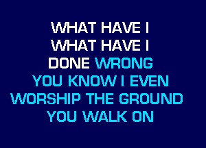 WHAT HAVE I
WHAT HAVE I
DONE WRONG
YOU KNOWI EVEN
WORSHIP THE GROUND
YOU WALK 0N