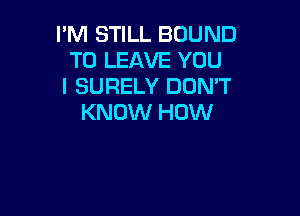 I'M STILL BOUND
TO LEAVE YOU
I SURELY DON'T

KNOW HOW