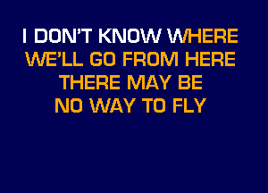 I DON'T KNOW WHERE
WE'LL GO FROM HERE
THERE MAY BE
NO WAY TO FLY