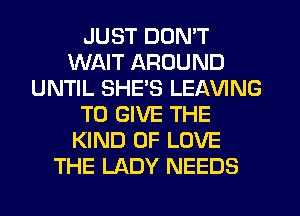 JUST DON'T
WAIT AROUND
UNTIL SHE'S LEAVING
TO GIVE THE
KIND OF LOVE
THE LADY NEEDS