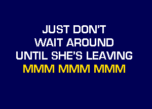JUST DON'T
WAIT AROUND

UNTIL SHE'S LEAVING
MMM MMM MMM