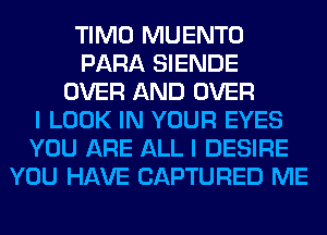TIMO MUENTO
PARA SIENDE
OVER AND OVER
I LOOK IN YOUR EYES
YOU ARE ALL I DESIRE
YOU HAVE CAPTURED ME