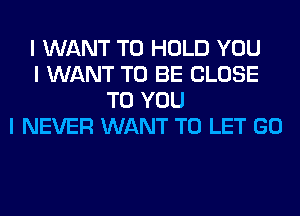 I WANT TO HOLD YOU
I WANT TO BE CLOSE
TO YOU
I NEVER WANT TO LET GO