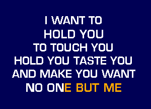 I WANT TO

HOLD YOU
TO TOUCH YOU
HOLD YOU TASTE YOU
AND MAKE YOU WANT

NO ONE BUT ME