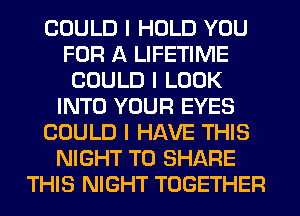 COULD I HOLD YOU
FOR A LIFETIME
COULD I LOOK
INTO YOUR EYES
COULD I HAVE THIS
NIGHT TO SHARE
THIS NIGHT TOGETHER