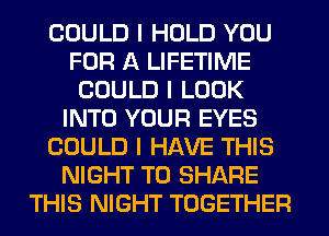 COULD I HOLD YOU
FOR A LIFETIME
COULD I LOOK
INTO YOUR EYES
COULD I HAVE THIS
NIGHT TO SHARE
THIS NIGHT TOGETHER