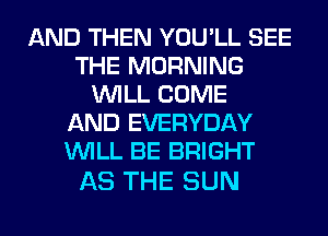 AND THEN YOU'LL SEE
THE MORNING
WILL COME
AND EVERYDAY
WILL BE BRIGHT

AS THE SUN