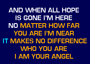 AND WHEN ALL HOPE
IS GONE I'M HERE
NO MATTER HOW FAR
YOU ARE I'M NEAR
IT MAKES NO DIFFERENCE
WHO YOU ARE
I AM YOUR ANGEL