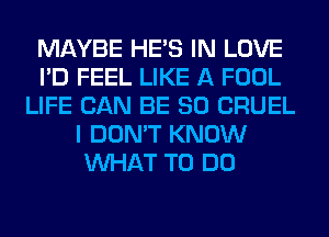 MAYBE HE'S IN LOVE
I'D FEEL LIKE A FOOL
LIFE CAN BE SO CRUEL
I DON'T KNOW
WHAT TO DO