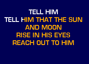 TELL HIM
TELL HIM THAT THE SUN
AND MOON
RISE IN HIS EYES
REACH OUT TO HIM