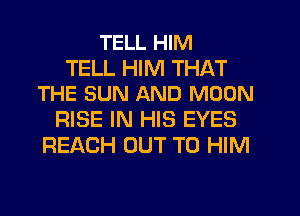 TELL HIM

TELL HIM THAT
THE SUN AND MOON

RISE IN HIS EYES
REACH OUT TO HIM