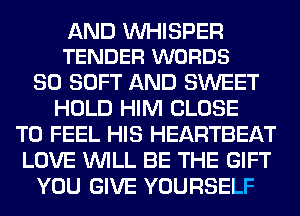 AND VVHISPER
TENDER WORDS

SO SOFT AND SWEET
HOLD HIM CLOSE
TO FEEL HIS HEARTBEAT
LOVE WILL BE THE GIFT
YOU GIVE YOURSELF