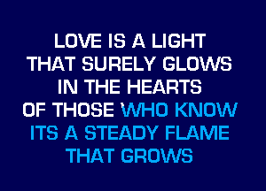 LOVE IS A LIGHT
THAT SURELY GLOWS
IN THE HEARTS
OF THOSE WHO KNOW
ITS A STEADY FLAME
THAT GROWS
