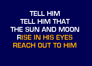 TELL HIM
TELL HIM THAT
THE SUN AND MOON
RISE IN HIS EYES
REACH OUT TO HIM