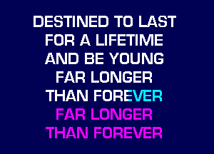DESTINED T0 LAST
FOR A LIFETIME
AND BE YOUNG

FAR LONGER
THAN FOREVER