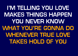 I'M TELLING YOU LOVE
MAKES THINGS HAPPEN
YOU NEVER KNOW
WHAT YOU'RE GONNA DO
VVHENEVER TRUE LOVE
TAKES HOLD OF YOU