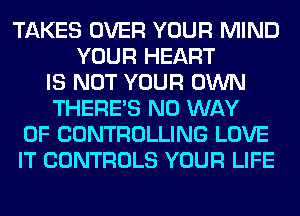TAKES OVER YOUR MIND
YOUR HEART
IS NOT YOUR OWN
THERE'S NO WAY
OF CONTROLLING LOVE
IT CONTROLS YOUR LIFE