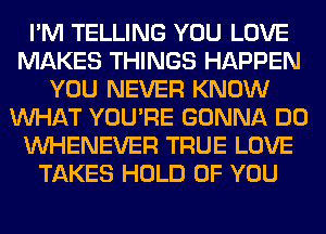 I'M TELLING YOU LOVE
MAKES THINGS HAPPEN
YOU NEVER KNOW
WHAT YOU'RE GONNA DO
VVHENEVER TRUE LOVE
TAKES HOLD OF YOU