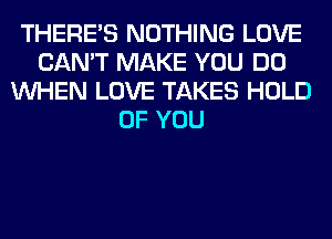 THERE'S NOTHING LOVE
CAN'T MAKE YOU DO
WHEN LOVE TAKES HOLD
OF YOU