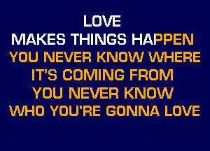 LOVE

MAKES THINGS HAPPEN
YOU NEVER KNOW VUHERE

ITS COMING FROM

YOU NEVER KNOW
VUHO YOU'RE GONNA LOVE