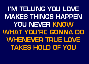 I'M TELLING YOU LOVE
MAKES THINGS HAPPEN
YOU NEVER KNOW
WHAT YOU'RE GONNA DO
VVHENEVER TRUE LOVE
TAKES HOLD OF YOU