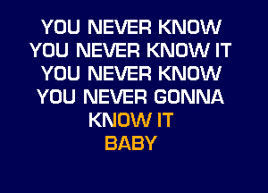 YOU NEVER KNOW
YOU NEVER KNOW IT
YOU NEVER KNOW
YOU NEVER GONNA
KNOW IT
BABY