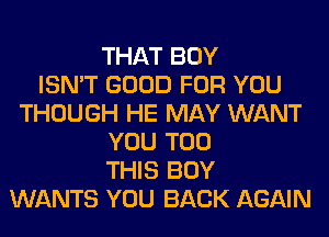 THAT BOY
ISN'T GOOD FOR YOU
THOUGH HE MAY WANT
YOU TOO
THIS BOY
WANTS YOU BACK AGAIN