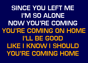 SINCE YOU LEFT ME
I'M SO ALONE
NOW YOU'RE COMING
YOU'RE COMING 0N HOME
I'LL BE GOOD
LIKE I KNOWI SHOULD
YOU'RE COMING HOME