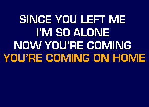 SINCE YOU LEFT ME
I'M SO ALONE
NOW YOU'RE COMING
YOU'RE COMING 0N HOME