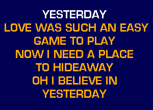 YESTERDAY
LOVE WAS SUCH AN EASY
GAME TO PLAY
NOW I NEED A PLACE
TO HIDEAWAY
OH I BELIEVE IN
YESTERDAY