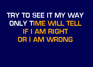 TRY TO SEE IT MY WAY
ONLY TIME WILL TELL
IF I AM RIGHT
OR I AM WRONG