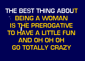 THE BEST THING ABOUT
'- BEING A WOMAN
IS T E PREROGATIVE
T0 AVE A LITTLE FUN
AND 0H 0H 0H
GO TOTALLY CRAZY