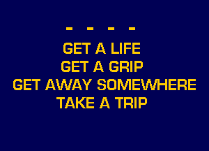 GET A LIFE
GET A GRIP
GET AWAY SOMEINHERE
TAKE A TRIP