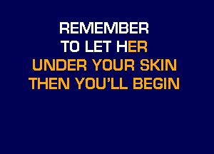 REMEMBER

TO LET HER
UNDER YOUR SKIN
THEN YOULL BEGIN